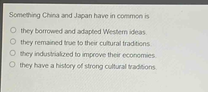 something china and japan have in common is\nthey borrowed and adapted western ideas.\nthey remained true to their cultural traditions.\nthey industrialized to improve their economies.\nthey have a history of strong cultural traditions.