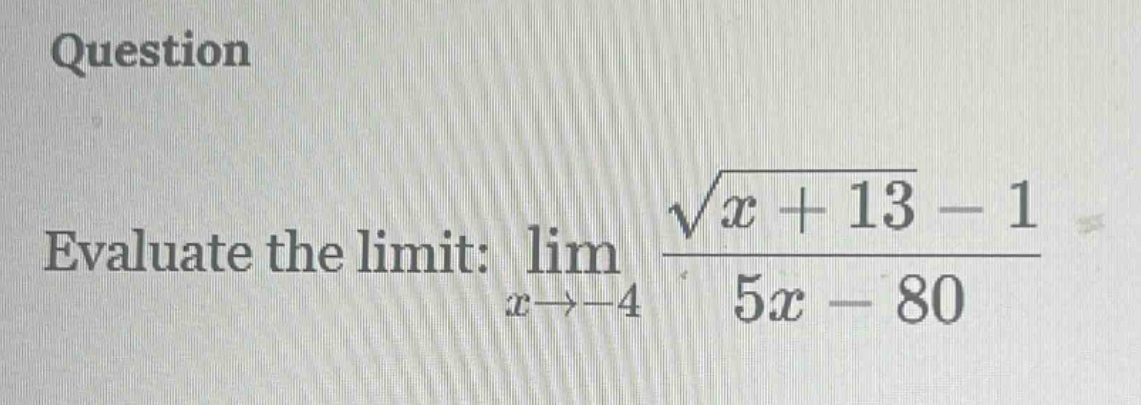 question\nevaluate the limit: $lim_{x\rightarrow - 4}\frac{sqrt{x + 13}-1}{5x - 80}$
