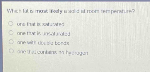 which fat is most likely a solid at room temperature?\none that is saturated\none that is unsaturated\none with double bonds\none that contains no hydrogen