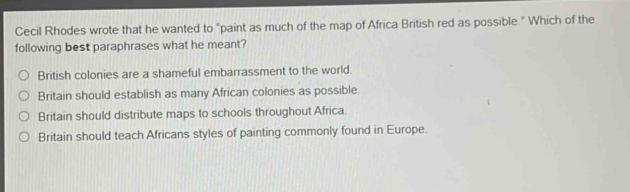 cecil rhodes wrote that he wanted to \paint as much of the map of africa british red as possible.\ which of the following best paraphrases what he meant?\nbritish colonies are a shameful embarrassment to the world.\nbritain should establish as many african colonies as possible.\nbritain should distribute maps to schools throughout africa.\nbritain should teach africans styles of painting commonly found in europe.