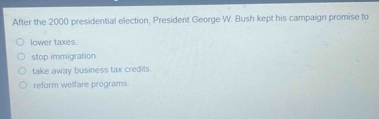 after the 2000 presidential election, president george w. bush kept his campaign promise to\nlower taxes.\nstop immigration.\ntake away business tax credits.\nreform welfare programs.