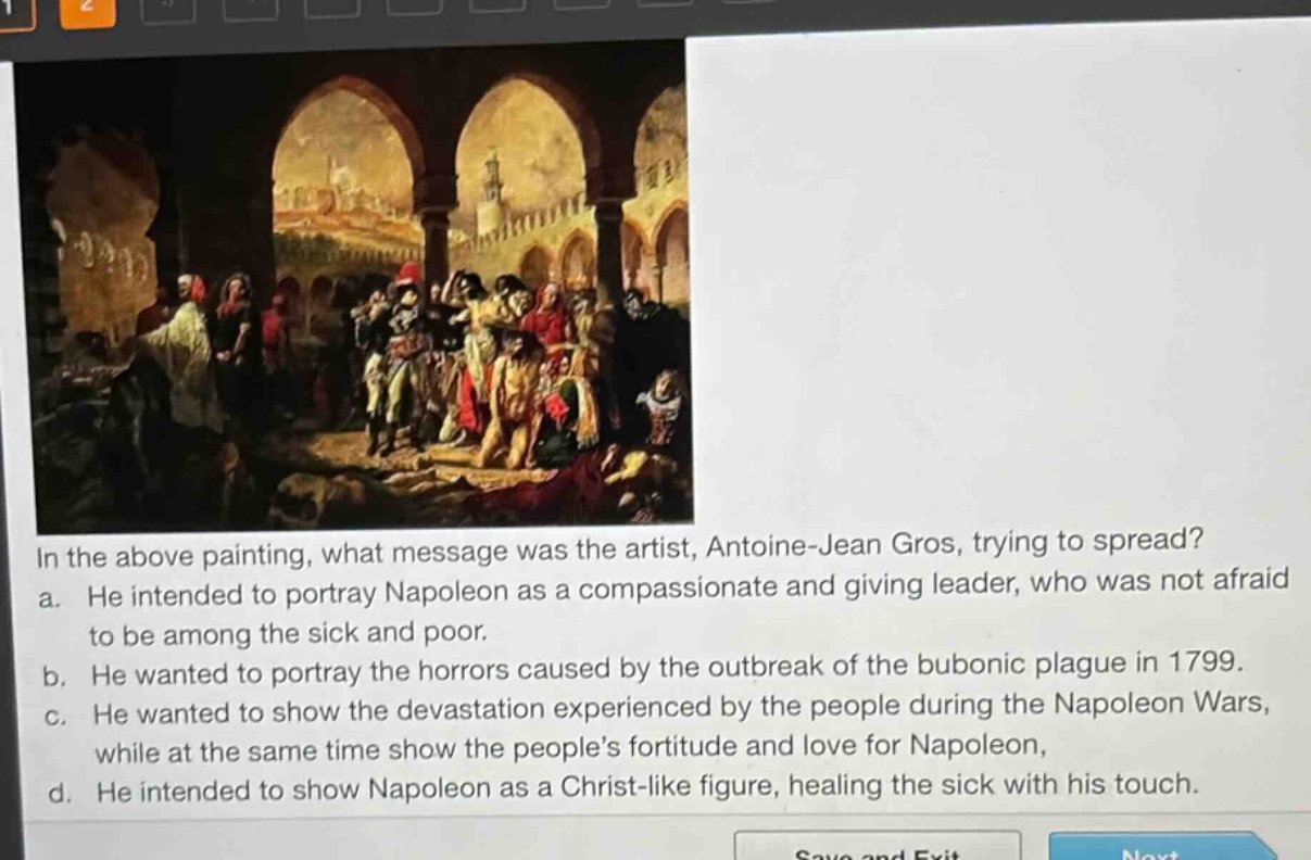 in the above painting, what message was the artist, antoine - jean gros, trying to spread?\na. he intended to portray napoleon as a compassionate and giving leader, who was not afraid to be among the sick and poor.\nb. he wanted to portray the horrors caused by the outbreak of the bubonic plague in 1799.\nc. he wanted to show the devastation experienced by the people during the napoleon wars, while at the same time show the people’s fortitude and love for napoleon.\nd. he intended to show napoleon as a christ - like figure, healing the sick with his touch.