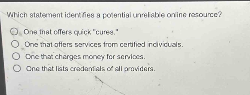 which statement identifies a potential unreliable online resource?\none that offers quick \cures.\\none that offers services from certified individuals.\none that charges money for services.\none that lists credentials of all providers.
