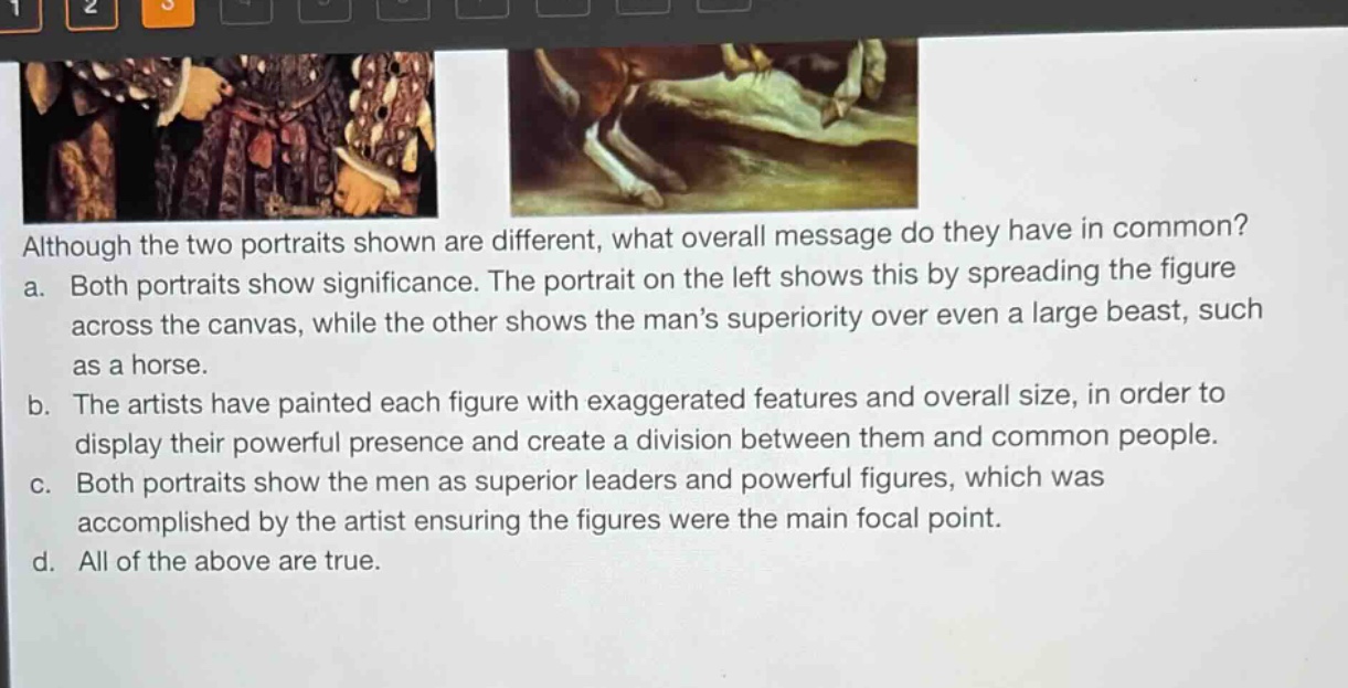 although the two portraits shown are different, what overall message do they have in common?\na. both portraits show significance. the portrait on the left shows this by spreading the figure across the canvas, while the other shows the mans superiority over even a large beast, such as a horse.\nb. the artists have painted each figure with exaggerated features and overall size, in order to display their powerful presence and create a division between them and common people.\nc. both portraits show the men as superior leaders and powerful figures, which was accomplished by the artist ensuring the figures were the main focal point.\nd. all of the above are true.