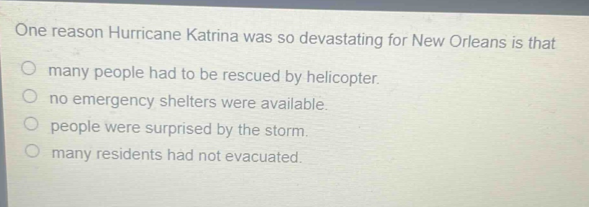 one reason hurricane katrina was so devastating for new orleans is that\nmany people had to be rescued by helicopter.\nno emergency shelters were available.\npeople were surprised by the storm.\nmany residents had not evacuated.