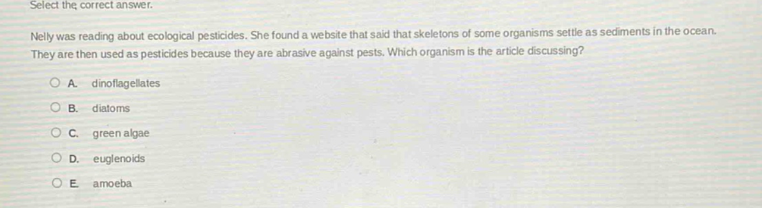 select the correct answer.\nnelly was reading about ecological pesticides. she found a website that said that skeletons of some organisms settle as sediments in the ocean. they are then used as pesticides because they are abrasive against pests. which organism is the article discussing?\na. dinoflagellates\nb. diatoms\nc. green algae\nd. euglenoids\ne. amoeba