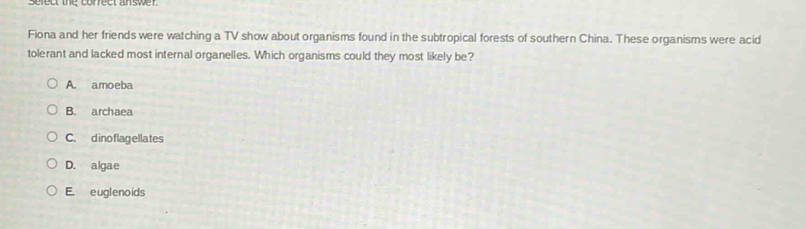 select the correct answer.\nfiona and her friends were watching a tv show about organisms found in the subtropical forests of southern china. these organisms were acid tolerant and lacked most internal organelles. which organisms could they most likely be?\na. amoeba\nb. archaea\nc. dinoflagellates\nd. algae\ne. euglenoids