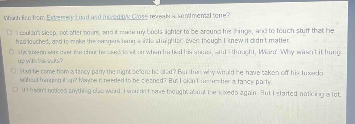 which line from extremely loud and incredibly close reveals a sentimental tone?\no i couldnt sleep, not after hours, and it made my boots lighter to be around his things, and to touch stuff that he had touched, and to make the hangers hang a little straighter, even though i knew it didnt matter.\no his tuxedo was over the chair he used to sit on when he tied his shoes, and i thought, weird. why wasnt it hung up with his suits?\no had he come from a fancy party the night before he died? but then why would he have taken off his tuxedo without hanging it up? maybe it needed to be cleaned? but i didnt remember a fancy party.\no if i hadnt noticed anything else weird, i wouldnt have thought about the tuxedo again. but i started noticing a lot.