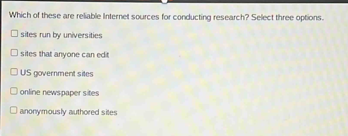 which of these are reliable internet sources for conducting research? select three options.\n□ sites run by universities\n□ sites that anyone can edit\n□ us government sites\n□ online newspaper sites\n□ anonymously authored sites