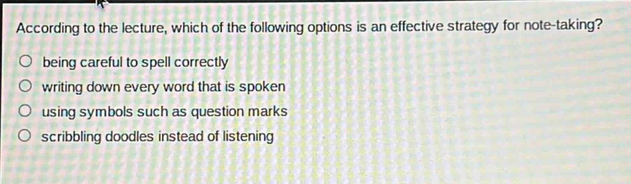 according to the lecture, which of the following options is an effective strategy for note - taking?\nbeing careful to spell correctly\nwriting down every word that is spoken\nusing symbols such as question marks\nscribbling doodles instead of listening