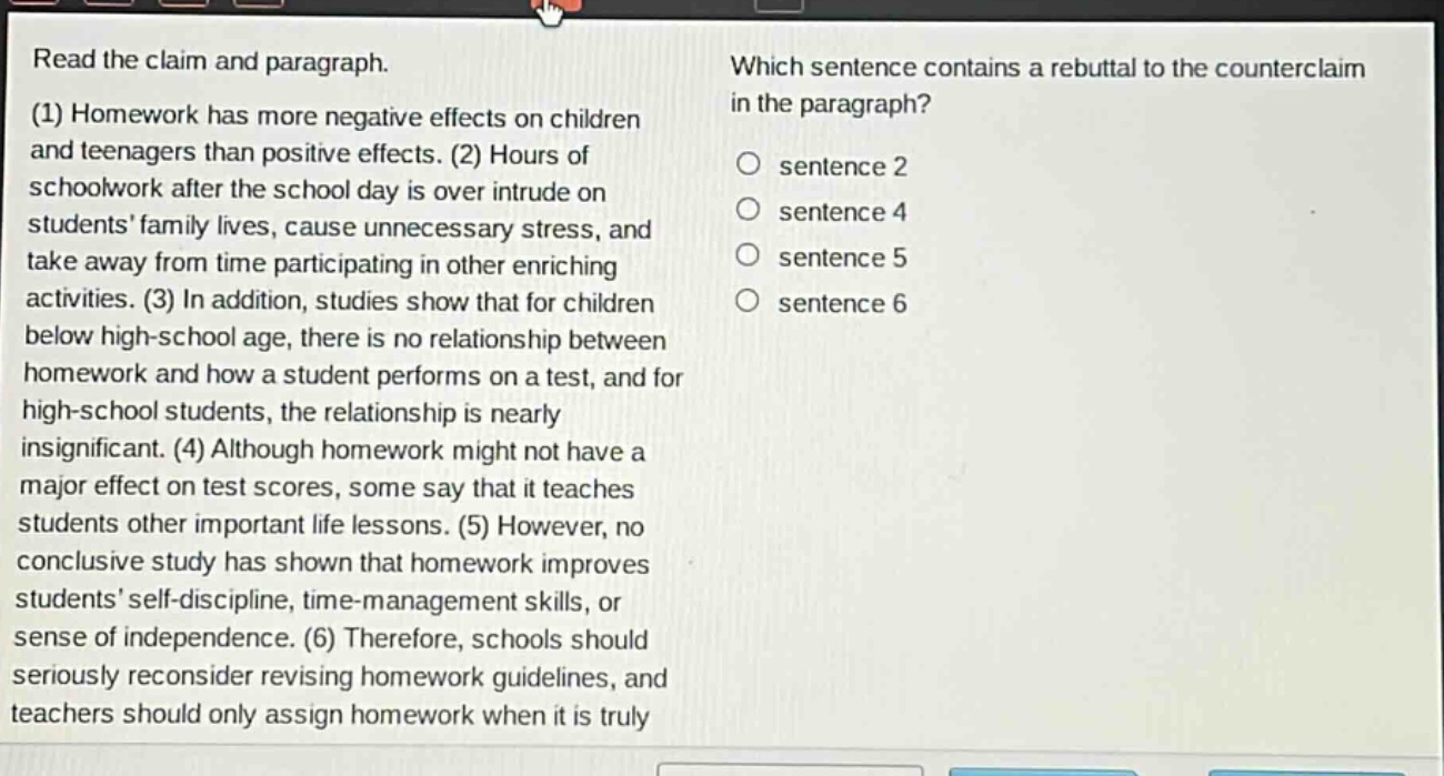read the claim and paragraph. (1) homework has more negative effects on children and teenagers than positive effects. (2) hours of schoolwork after the school day is over intrude on students family lives, cause unnecessary stress, and take away from time participating in other enriching activities. (3) in addition, studies show that for children below high - school age, there is no relationship between homework and how a student performs on a test, and for high - school students, the relationship is nearly insignificant. (4) although homework might not have a major effect on test scores, some say that it teaches students other important life lessons. (5) however, no conclusive study has shown that homework improves students self - discipline, time - management skills, or sense of independence. (6) therefore, schools should seriously reconsider revising homework guidelines, and teachers should only assign homework when it is truly\nwhich sentence contains a rebuttal to the counterclaim in the paragraph?\n○ sentence 2\n○ sentence 4\n○ sentence 5\n○ sentence 6