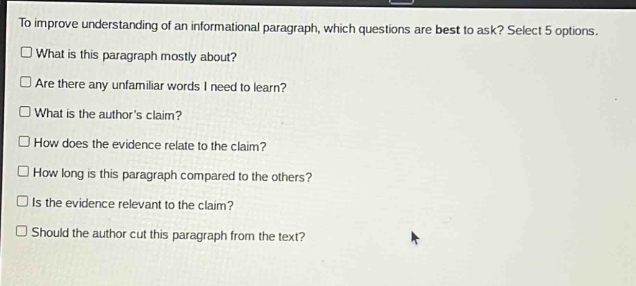 to improve understanding of an informational paragraph, which questions are best to ask? select 5 options.\n□ what is this paragraph mostly about?\n□ are there any unfamiliar words i need to learn?\n□ what is the authors claim?\n□ how does the evidence relate to the claim?\n□ how long is this paragraph compared to the others?\n□ is the evidence relevant to the claim?\n□ should the author cut this paragraph from the text?