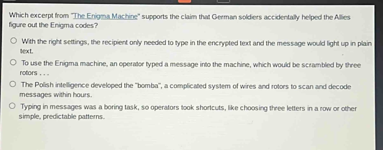 which excerpt from \the enigma machine\ supports the claim that german soldiers accidentally helped the allies figure out the enigma codes?\no with the right settings, the recipient only needed to type in the encrypted text and the message would light up in plain text.\no to use the enigma machine, an operator typed a message into the machine, which would be scrambled by three rotors...\no the polish intelligence developed the \bomba\, a complicated system of wires and rotors to scan and decode messages within hours.\no typing in messages was a boring task, so operators took shortcuts, like choosing three letters in a row or other simple, predictable patterns.
