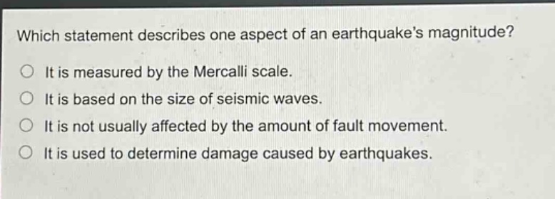 which statement describes one aspect of an earthquakes magnitude?\nit is measured by the mercalli scale.\nit is based on the size of seismic waves.\nit is not usually affected by the amount of fault movement.\nit is used to determine damage caused by earthquakes.
