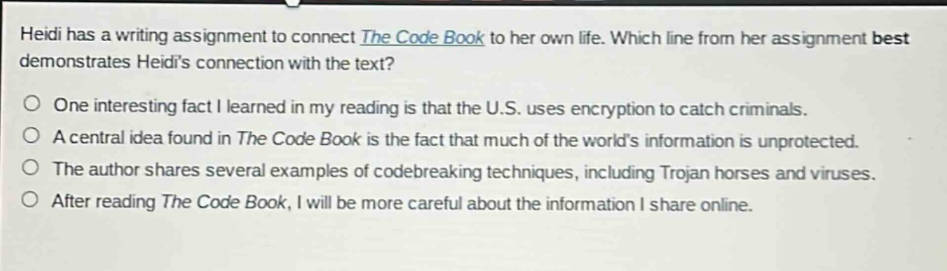 heidi has a writing assignment to connect the code book to her own life. which line from her assignment best demonstrates heidis connection with the text?\none interesting fact i learned in my reading is that the u.s. uses encryption to catch criminals.\na central idea found in the code book is the fact that much of the worlds information is unprotected.\nthe author shares several examples of codebreaking techniques, including trojan horses and viruses.\nafter reading the code book, i will be more careful about the information i share online.