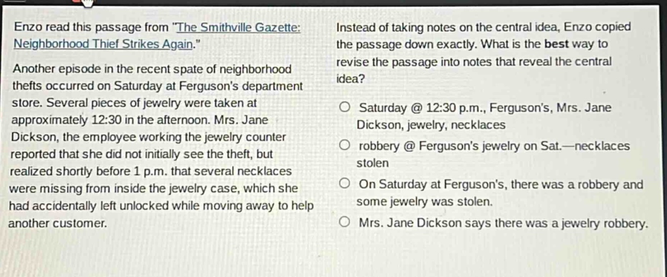 enzo read this passage from \the smithville gazette: neighborhood thief strikes again.\ another episode in the recent spate of neighborhood thefts occurred on saturday at fergusons department store. several pieces of jewelry were taken at approximately 12:30 in the afternoon. mrs. jane dickson, the employee working the jewelry counter reported that she did not initially see the theft, but realized shortly before 1 p.m. that several necklaces were missing from inside the jewelry case, which she had accidentally left unlocked while moving away to help another customer. instead of taking notes on the central idea, enzo copied the passage down exactly. what is the best way to revise the passage into notes that reveal the central idea? o saturday @ 12:30 p.m., fergusons, mrs. jane dickson, jewelry, necklaces o robbery @ fergusons jewelry on sat.—necklaces stolen o on saturday at fergusons, there was a robbery and some jewelry was stolen. o mrs. jane dickson says there was a jewelry robbery.