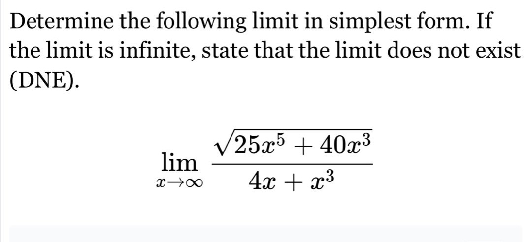 determine the following limit in simplest form. if the limit is infinite, state that the limit does not exist (dne).\n lim_{x\rightarrowinfty}\frac{sqrt{25x^{5}+40x^{3}}}{4x + x^{3}}