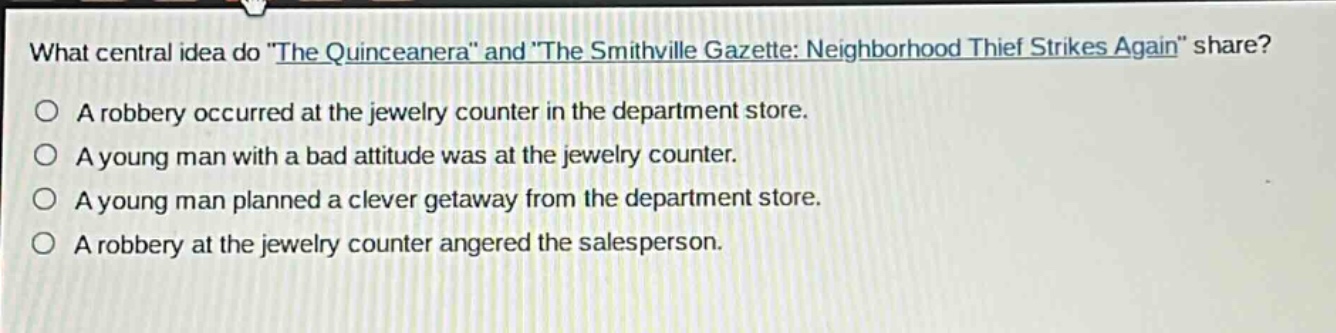 what central idea do \the quinceanera\ and \the smithville gazette: neighborhood thief strikes again\ share?\na robbery occurred at the jewelry counter in the department store.\na young man with a bad attitude was at the jewelry counter.\na young man planned a clever getaway from the department store.\na robbery at the jewelry counter angered the salesperson.