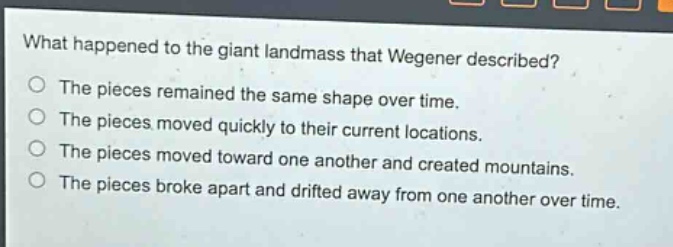 what happened to the giant landmass that wegener described?\nthe pieces remained the same shape over time.\nthe pieces moved quickly to their current locations.\nthe pieces moved toward one another and created mountains.\nthe pieces broke apart and drifted away from one another over time.