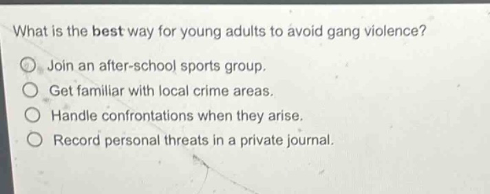 what is the best way for young adults to avoid gang violence?\njoin an after - school sports group.\nget familiar with local crime areas.\nhandle confrontations when they arise.\nrecord personal threats in a private journal.