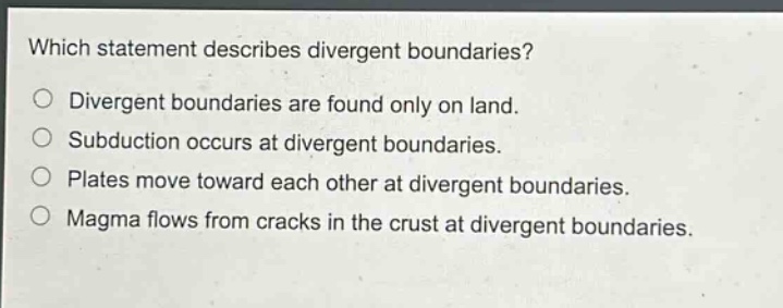 which statement describes divergent boundaries?\ndivergent boundaries are found only on land.\nsubduction occurs at divergent boundaries.\nplates move toward each other at divergent boundaries.\nmagma flows from cracks in the crust at divergent boundaries.