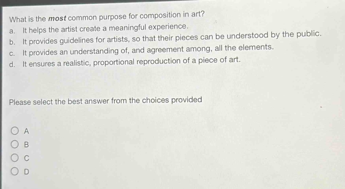 what is the most common purpose for composition in art?\na. it helps the artist create a meaningful experience.\nb. it provides guidelines for artists, so that their pieces can be understood by the public.\nc. it provides an understanding of, and agreement among, all the elements.\nd. it ensures a realistic, proportional reproduction of a piece of art.\nplease select the best answer from the choices provided\na\nb\nc\nd