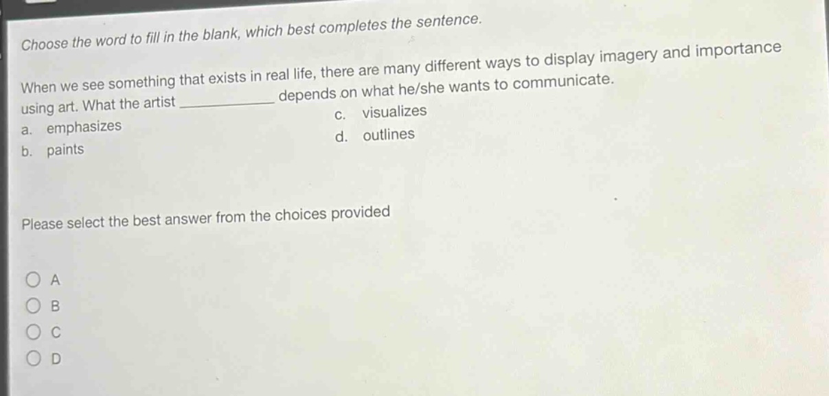choose the word to fill in the blank, which best completes the sentence. when we see something that exists in real life, there are many different ways to display imagery and importance using art. what the artist ____________ depends on what he/she wants to communicate. a. emphasizes c. visualizes b. paints d. outlines please select the best answer from the choices provided