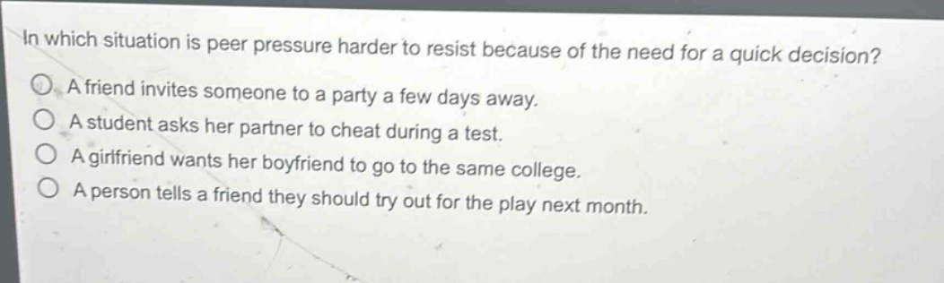 in which situation is peer pressure harder to resist because of the need for a quick decision?\na friend invites someone to a party a few days away.\na student asks her partner to cheat during a test.\na girlfriend wants her boyfriend to go to the same college.\na person tells a friend they should try out for the play next month.