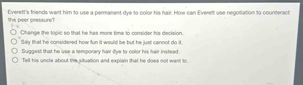 everetts friends want him to use a permanent dye to color his hair. how can everett use negotiation to counteract the peer pressure?\nchange the topic so that he has more time to consider his decision.\nsay that he considered how fun it would be but he just cannot do it.\nsuggest that he use a temporary hair dye to color his hair instead.\ntell his uncle about the situation and explain that he does not want to.