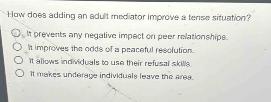 how does adding an adult mediator improve a tense situation?\nit prevents any negative impact on peer relationships.\nit improves the odds of a peaceful resolution.\nit allows individuals to use their refusal skills.\nit makes underage individuals leave the area.