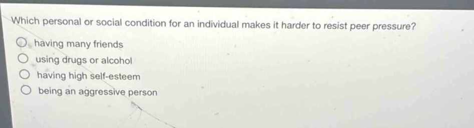which personal or social condition for an individual makes it harder to resist peer pressure?\nhaving many friends\nusing drugs or alcohol\nhaving high self - esteem\nbeing an aggressive person