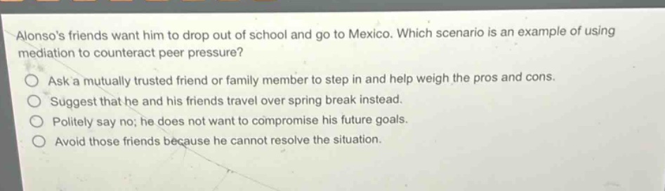 alonsos friends want him to drop out of school and go to mexico. which scenario is an example of using mediation to counteract peer pressure?\nask a mutually trusted friend or family member to step in and help weigh the pros and cons.\nsuggest that he and his friends travel over spring break instead.\npolitely say no; he does not want to compromise his future goals.\navoid those friends because he cannot resolve the situation.
