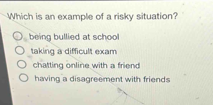 which is an example of a risky situation?\nbeing bullied at school\ntaking a difficult exam\nchatting online with a friend\nhaving a disagreement with friends