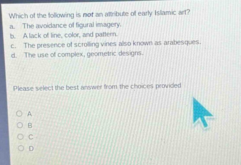 which of the following is not an attribute of early islamic art?\na. the avoidance of figural imagery.\nb. a lack of line, color, and pattern.\nc. the presence of scrolling vines also known as arabesques.\nd. the use of complex, geometric designs.\nplease select the best answer from the choices provided\na\nb\nc\nd
