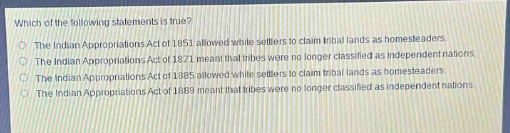 which of the following statements is true?\nthe indian appropriations act of 1851 allowed white settlers to claim tribal lands as homesteaders.\nthe indian appropriations act of 1871 meant that tribes were no longer classified as independent nations.\nthe indian appropriations act of 1885 allowed white settlers to claim tribal lands as homesteaders.\nthe indian appropriations act of 1889 meant that tribes were no longer classified as independent nations.
