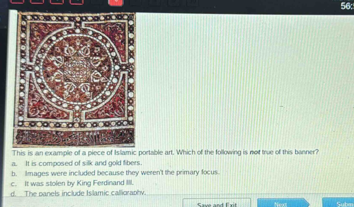 this is an example of a piece of islamic portable art. which of the following is not true of this banner? a. it is composed of silk and gold fibers. b. images were included because they werent the primary focus. c. it was stolen by king ferdinand iii. d. the panels include islamic calligraphy.