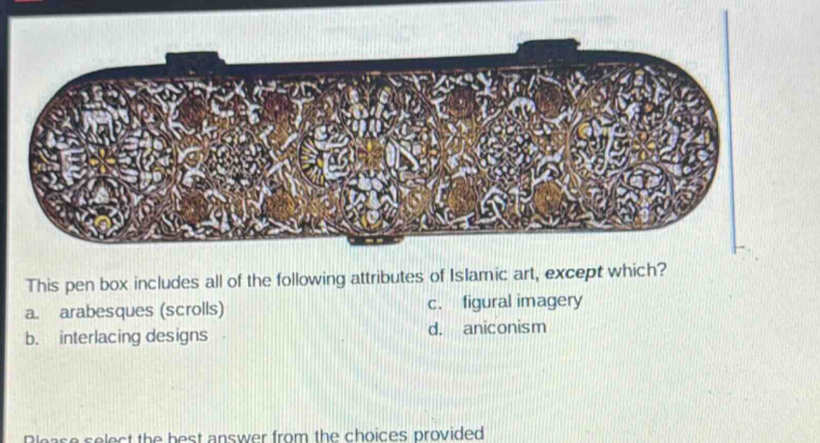 this pen box includes all of the following attributes of islamic art, except which? a. arabesques (scrolls) c. figural imagery b. interlacing designs d. aniconism please select the best answer from the choices provided