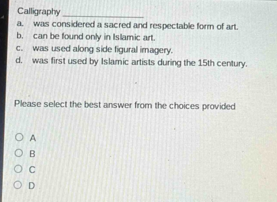calligraphy \na. was considered a sacred and respectable form of art.\nb. can be found only in islamic art.\nc. was used along side figural imagery.\nd. was first used by islamic artists during the 15th century.\nplease select the best answer from the choices provided\n○ a\n○ b\n○ c\n○ d