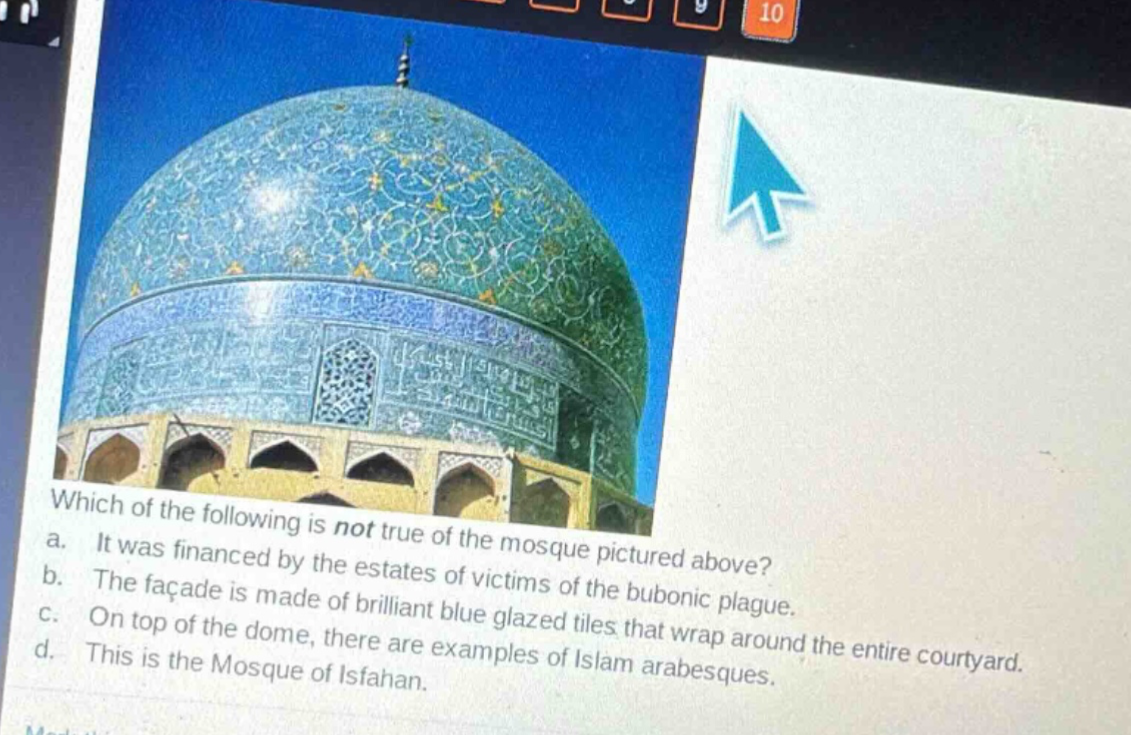 which of the following is not true of the mosque pictured above?\na. it was financed by the estates of victims of the bubonic plague.\nb. the facade is made of brilliant blue glazed tiles that wrap around the entire courtyard.\nc. on top of the dome, there are examples of islam arabesques.\nd. this is the mosque of isfahan.