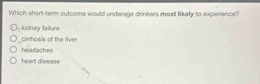 which short - term outcome would underage drinkers most likely to experience?\n○ kidney failure\n○ cirrhosis of the liver\n○ headaches\n○ heart disease