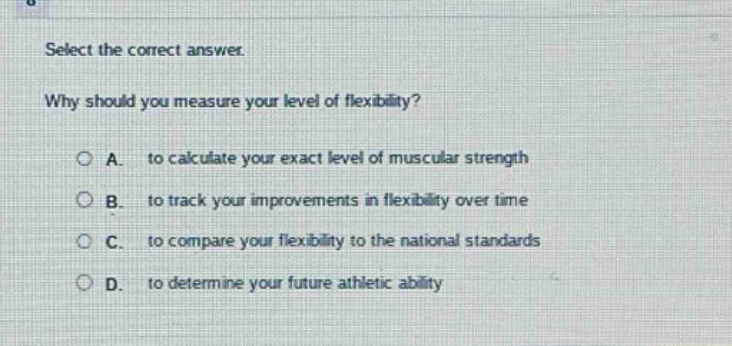 select the correct answer.\nwhy should you measure your level of flexibility?\na. to calculate your exact level of muscular strength\nb. to track your improvements in flexibility over time\nc. to compare your flexibility to the national standards\nd. to determine your future athletic ability
