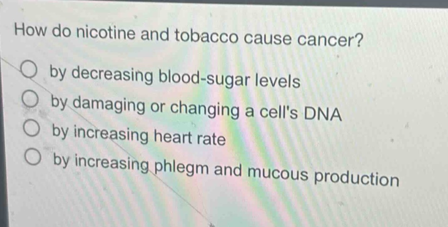 how do nicotine and tobacco cause cancer?\nby decreasing blood - sugar levels\nby damaging or changing a cells dna\nby increasing heart rate\nby increasing phlegm and mucous production