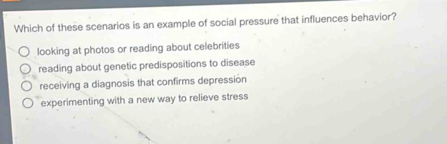 which of these scenarios is an example of social pressure that influences behavior?\nlooking at photos or reading about celebrities\nreading about genetic predispositions to disease\nreceiving a diagnosis that confirms depression\nexperimenting with a new way to relieve stress
