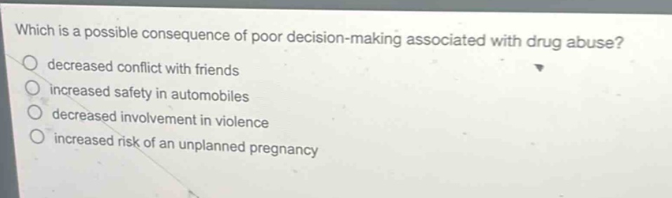 which is a possible consequence of poor decision - making associated with drug abuse?\ndecreased conflict with friends\nincreased safety in automobiles\ndecreased involvement in violence\nincreased risk of an unplanned pregnancy