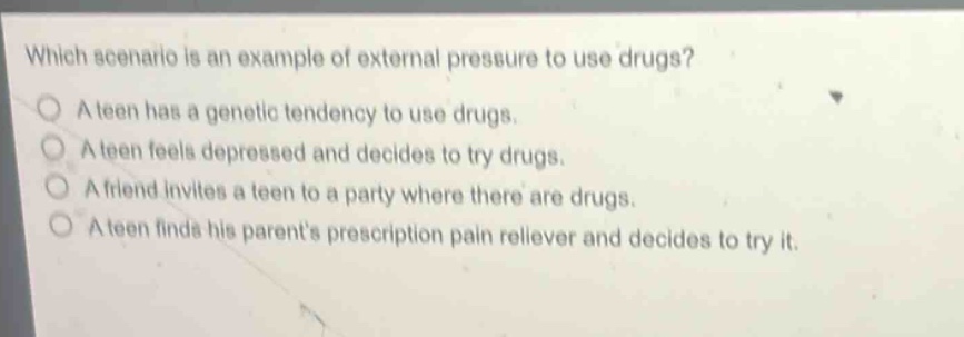 which scenario is an example of external pressure to use drugs?\na teen has a genetic tendency to use drugs.\na teen feels depressed and decides to try drugs.\na friend invites a teen to a party where there are drugs.\na teen finds his parents prescription pain reliever and decides to try it.