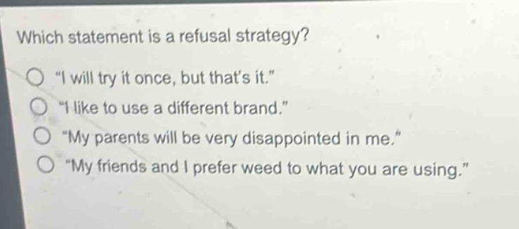 which statement is a refusal strategy?\n“ i will try it once, but thats it.”\n“ i like to use a different brand.”\n“ my parents will be very disappointed in me.”\n“ my friends and i prefer weed to what you are using.”