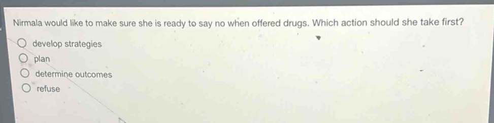 nirmala would like to make sure she is ready to say no when offered drugs. which action should she take first?\ndevelop strategies\nplan\ndetermine outcomes\nrefuse