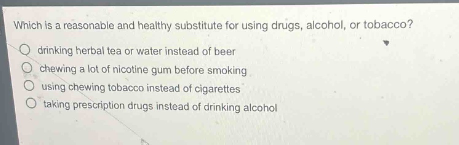 which is a reasonable and healthy substitute for using drugs, alcohol, or tobacco?\ndrinking herbal tea or water instead of beer\nchewing a lot of nicotine gum before smoking\nusing chewing tobacco instead of cigarettes\ntaking prescription drugs instead of drinking alcohol