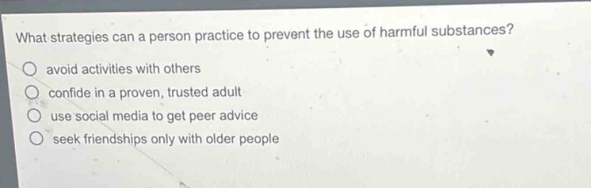 what strategies can a person practice to prevent the use of harmful substances?\navoid activities with others\nconfide in a proven, trusted adult\nuse social media to get peer advice\nseek friendships only with older people