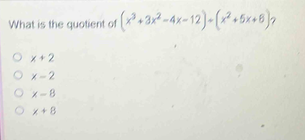 what is the quotient of $(x^{3}+3x^{2}-4x - 12)div(x^{2}+5x + 6)$?\n$x + 2$\n$x - 2$\n$x - 8$\n$x + 8$